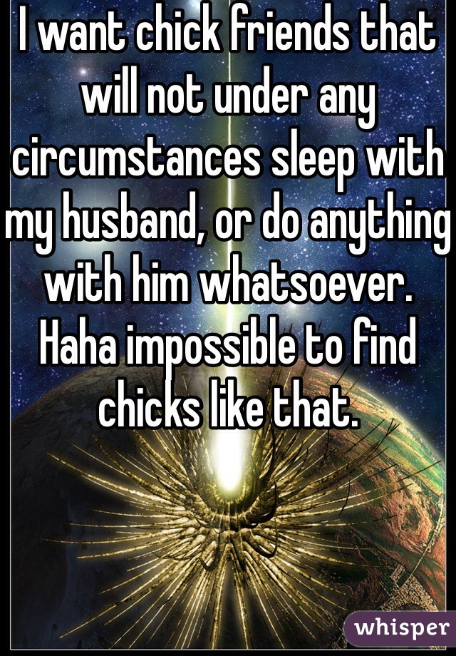 I want chick friends that will not under any circumstances sleep with my husband, or do anything with him whatsoever. Haha impossible to find chicks like that.