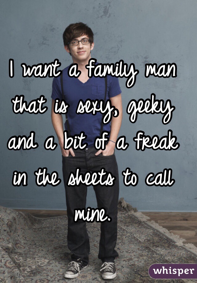 I want a family man that is sexy, geeky and a bit of a freak in the sheets to call mine.