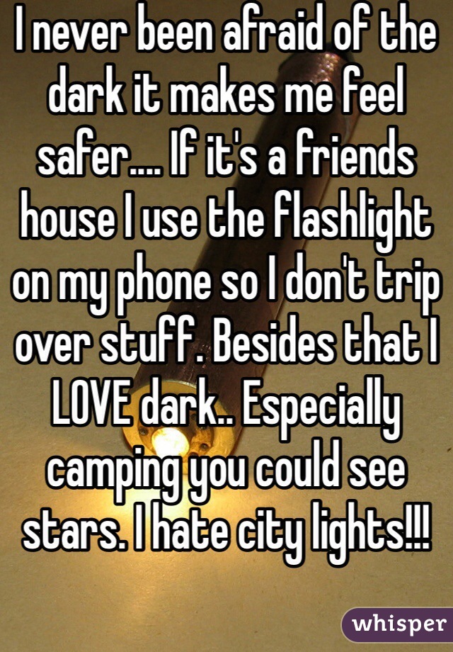 I never been afraid of the dark it makes me feel safer.... If it's a friends house I use the flashlight on my phone so I don't trip over stuff. Besides that I LOVE dark.. Especially camping you could see stars. I hate city lights!!!