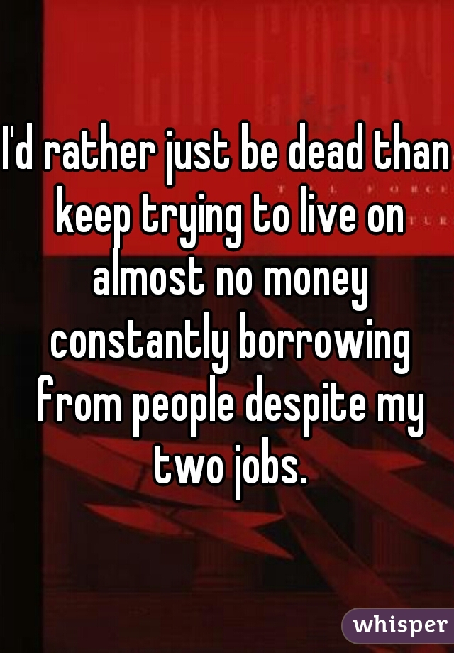 I'd rather just be dead than keep trying to live on almost no money constantly borrowing from people despite my two jobs.