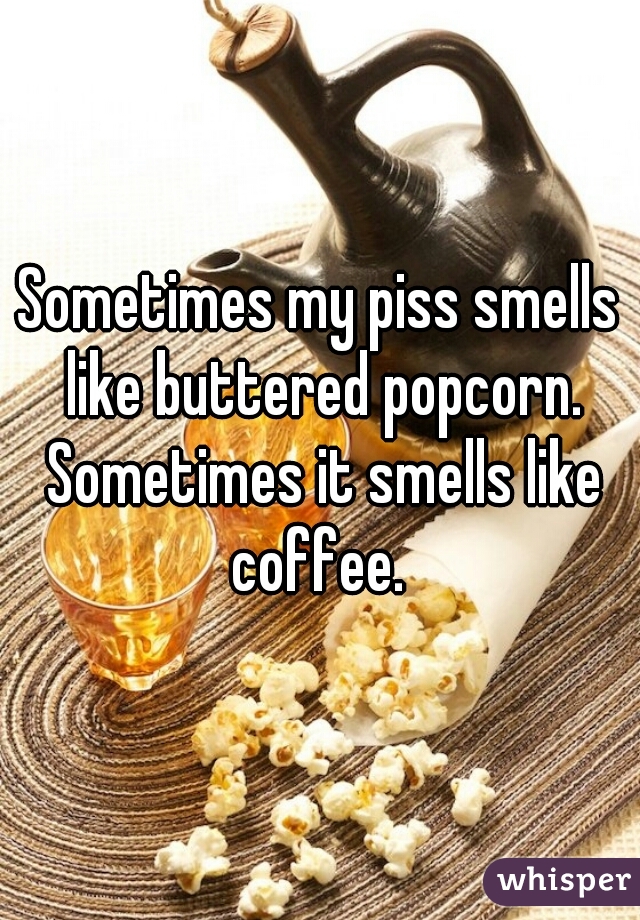 Sometimes my piss smells like buttered popcorn. Sometimes it smells like coffee. 