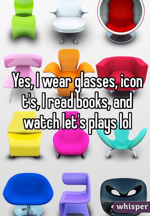 Yes, I wear glasses, icon t's, I read books, and watch let's plays lol 