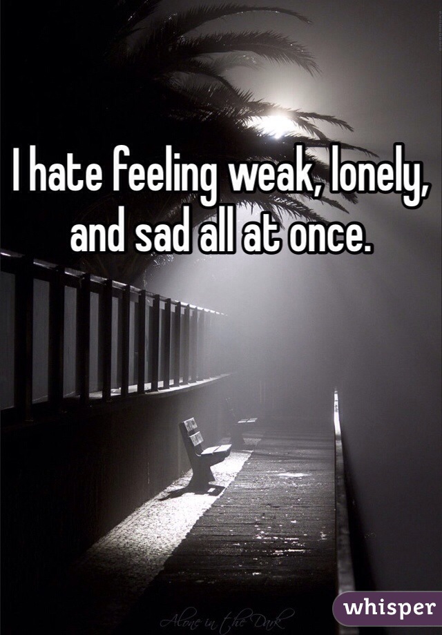 I hate feeling weak, lonely, and sad all at once. 