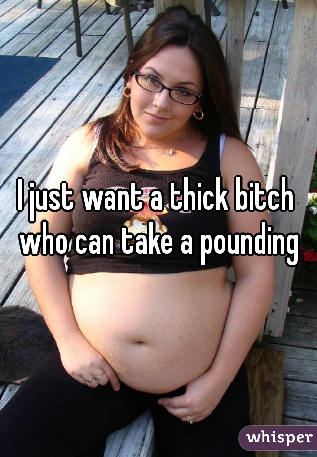 I just want a thick bitch who can take a pounding