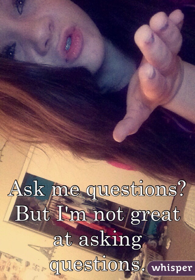 Ask me questions? But I'm not great at asking questions.