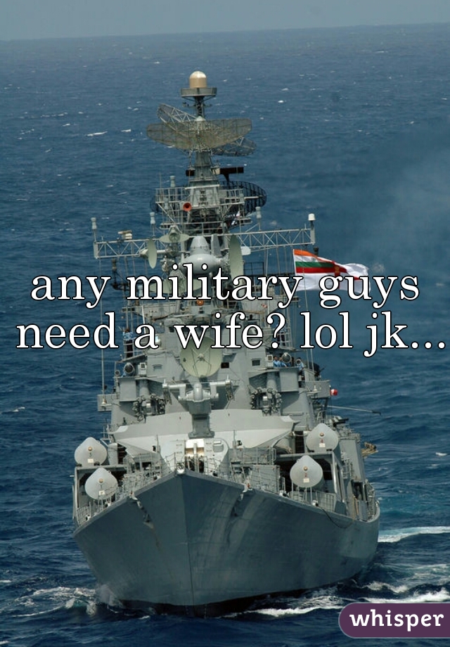 any military guys need a wife? lol jk...