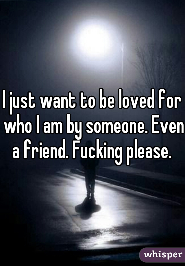 I just want to be loved for who I am by someone. Even a friend. Fucking please. 