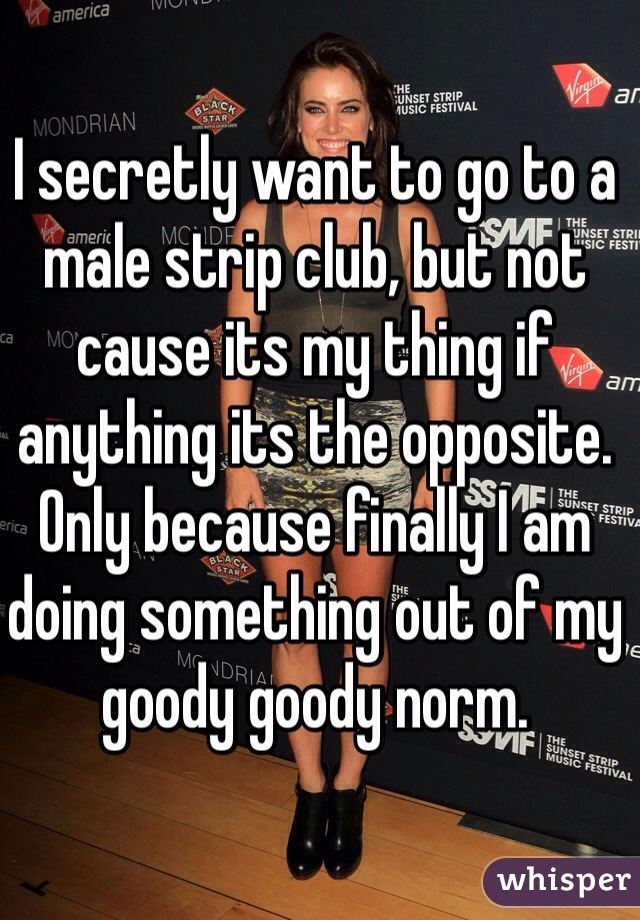 I secretly want to go to a male strip club, but not cause its my thing if anything its the opposite. Only because finally I am doing something out of my goody goody norm.