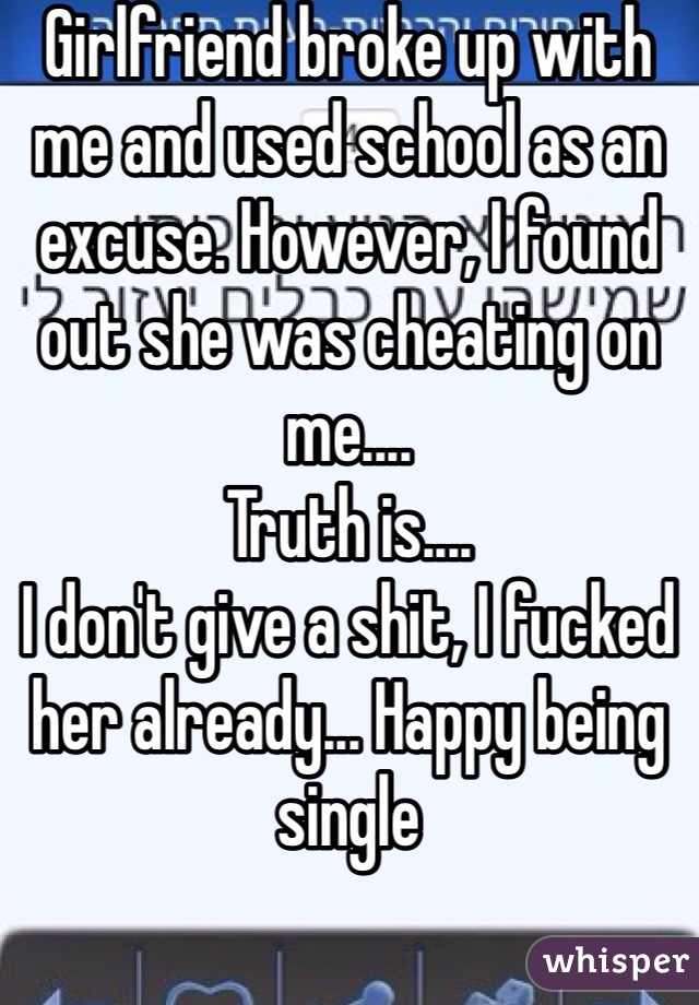 Girlfriend broke up with me and used school as an excuse. However, I found out she was cheating on me....
Truth is....
I don't give a shit, I fucked her already... Happy being single