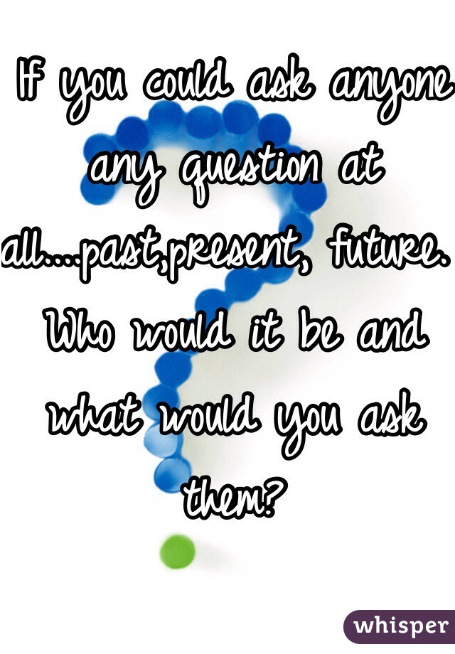 If you could ask anyone any question at all....past,present, future. Who would it be and what would you ask them? 