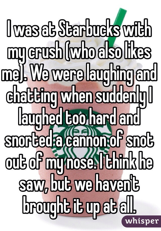 I was at Starbucks with my crush (who also likes me). We were laughing and chatting when suddenly I laughed too hard and snorted a cannon of snot out of my nose. I think he saw, but we haven't brought it up at all.