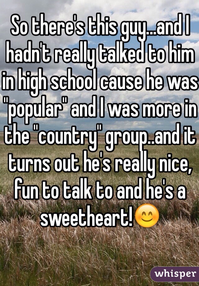 So there's this guy...and I hadn't really talked to him in high school cause he was "popular" and I was more in the "country" group..and it turns out he's really nice, fun to talk to and he's a sweetheart!😊