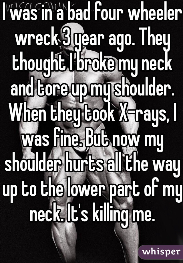 I was in a bad four wheeler wreck 3 year ago. They thought I broke my neck and tore up my shoulder. When they took X-rays, I was fine. But now my shoulder hurts all the way up to the lower part of my neck. It's killing me. 