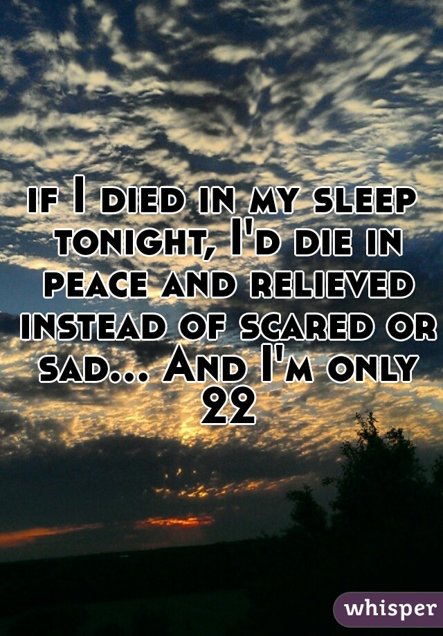if I died in my sleep tonight, I'd die in peace and relieved instead of scared or sad... And I'm only 22