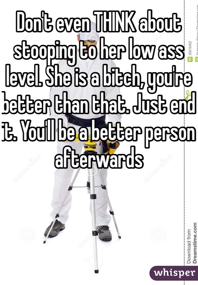 Don't even THINK about stooping to her low ass level. She is a bitch, you're better than that. Just end it. You'll be a better person afterwards