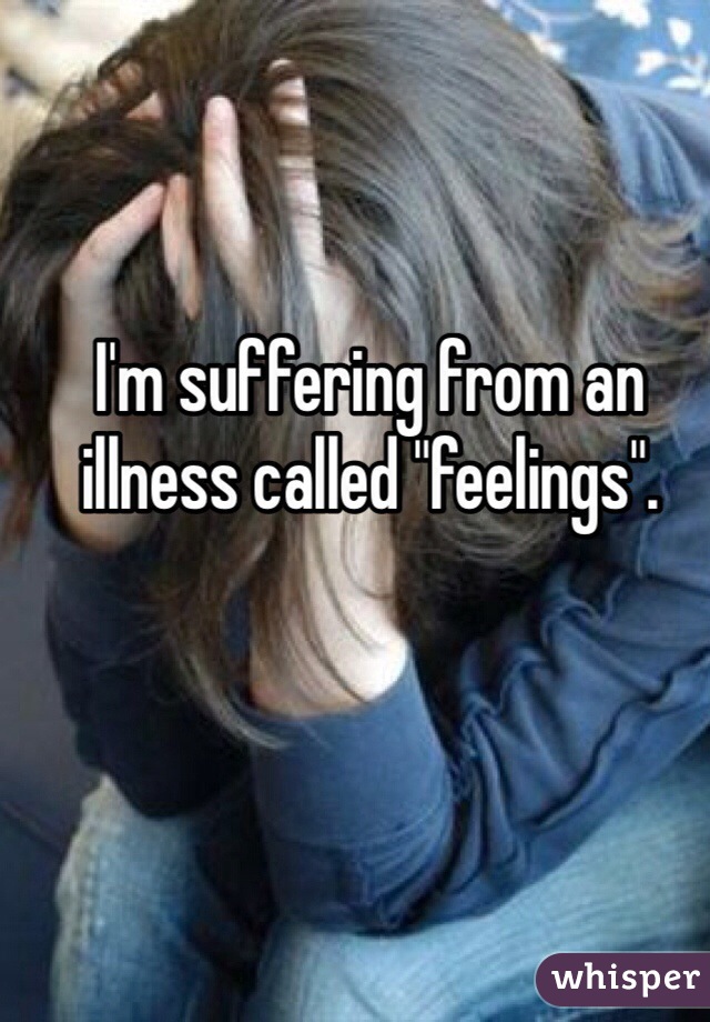I'm suffering from an illness called "feelings".