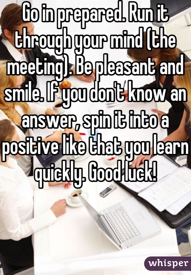 Go in prepared. Run it through your mind (the meeting). Be pleasant and smile. If you don't know an answer, spin it into a positive like that you learn quickly. Good luck!