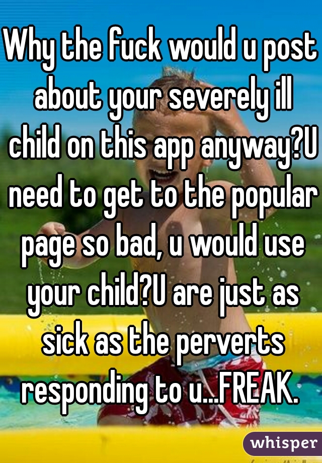 Why the fuck would u post about your severely ill child on this app anyway?U need to get to the popular page so bad, u would use your child?U are just as sick as the perverts responding to u...FREAK. 