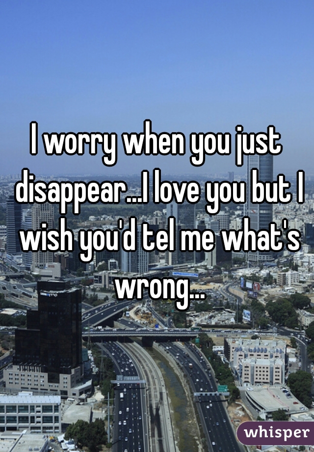 I worry when you just disappear...I love you but I wish you'd tel me what's wrong...