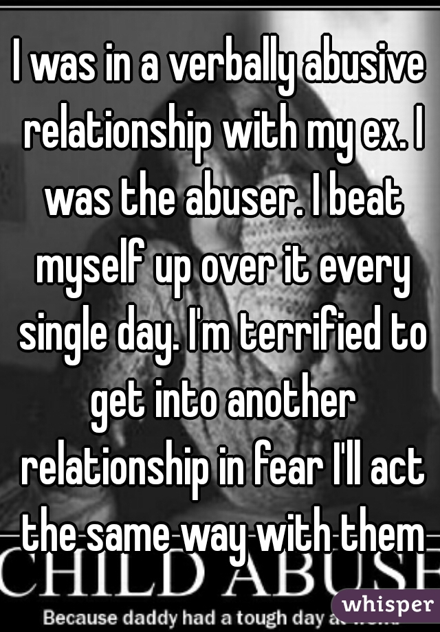 I was in a verbally abusive relationship with my ex. I was the abuser. I beat myself up over it every single day. I'm terrified to get into another relationship in fear I'll act the same way with them