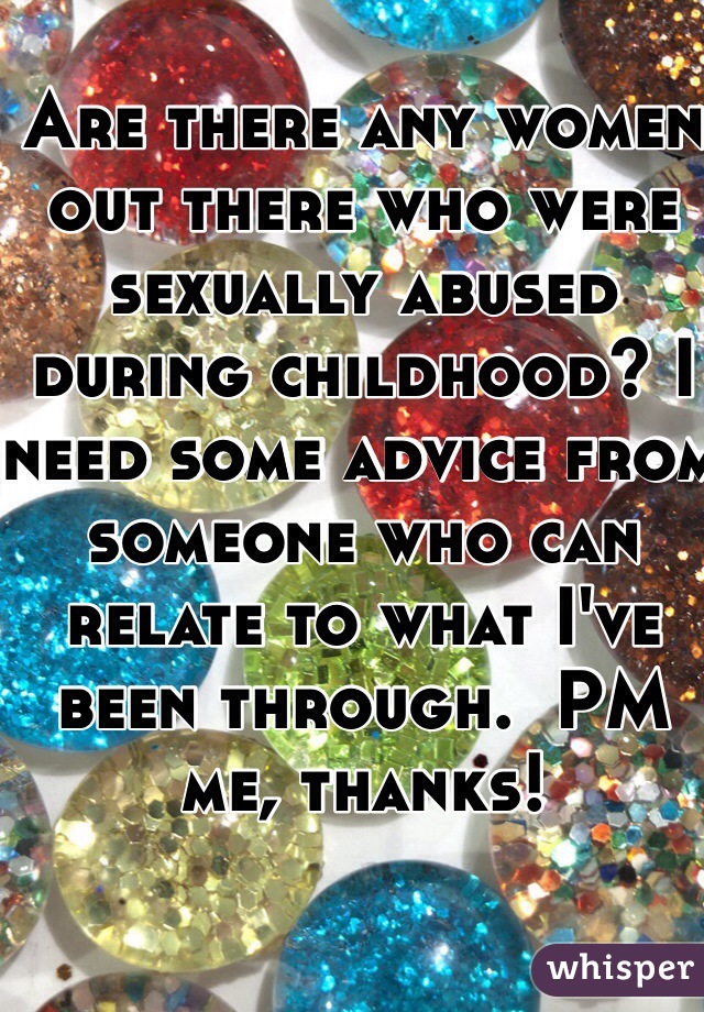 Are there any women out there who were sexually abused during childhood? I need some advice from someone who can relate to what I've been through.  PM me, thanks!