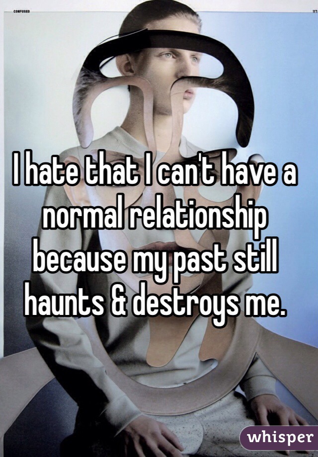 I hate that I can't have a normal relationship because my past still haunts & destroys me.