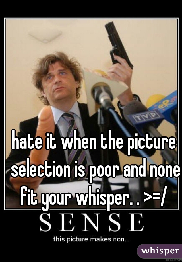 hate it when the picture selection is poor and none fit your whisper. . >=/ 