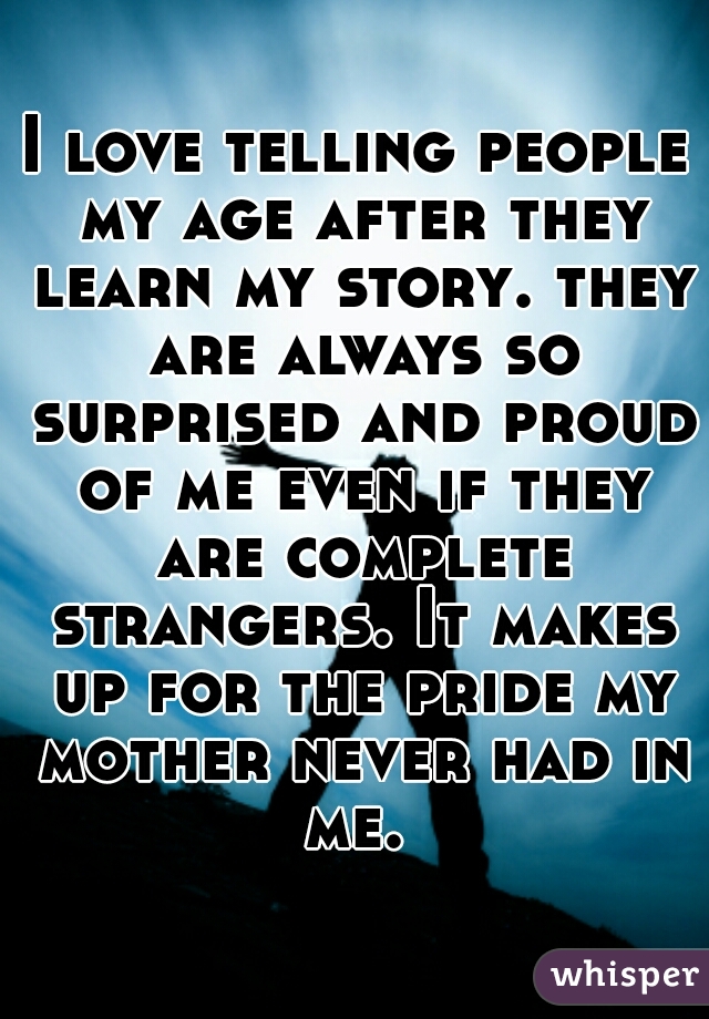 I love telling people my age after they learn my story. they are always so surprised and proud of me even if they are complete strangers. It makes up for the pride my mother never had in me. 