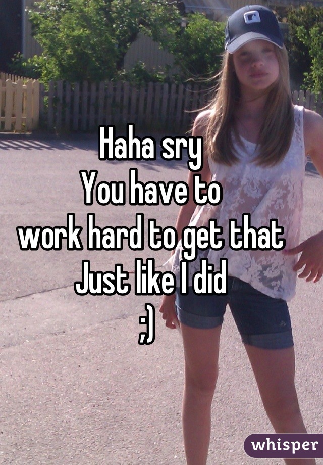 Haha sry 
You have to 
work hard to get that
Just like I did 
;) 