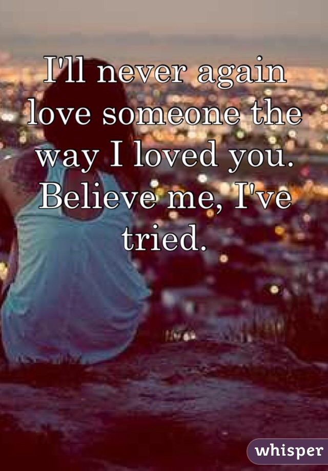 I'll never again love someone the way I loved you. Believe me, I've tried.