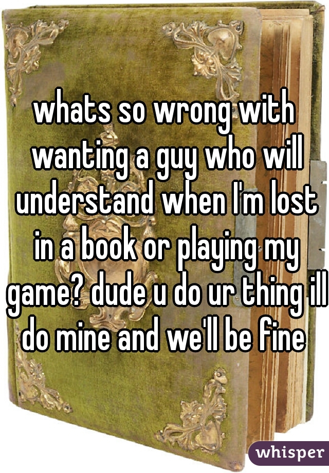 whats so wrong with wanting a guy who will understand when I'm lost in a book or playing my game? dude u do ur thing ill do mine and we'll be fine 