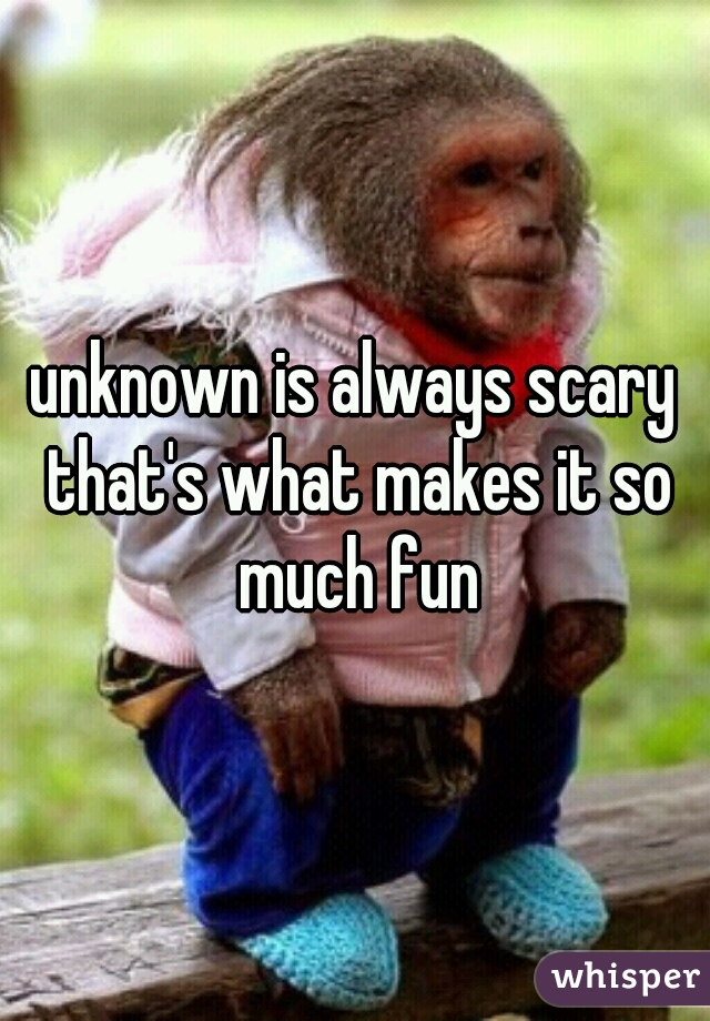 unknown is always scary that's what makes it so much fun