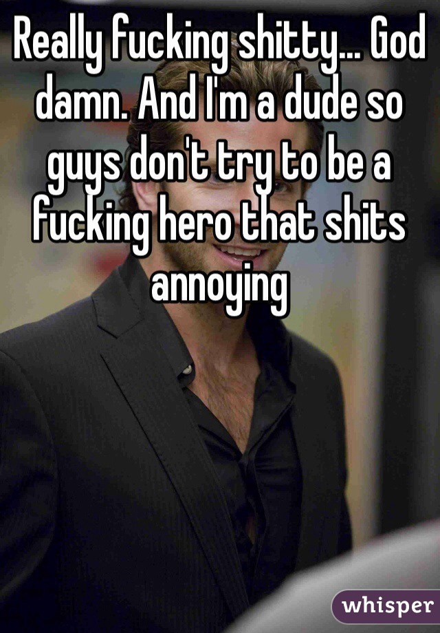 Really fucking shitty... God damn. And I'm a dude so guys don't try to be a fucking hero that shits annoying