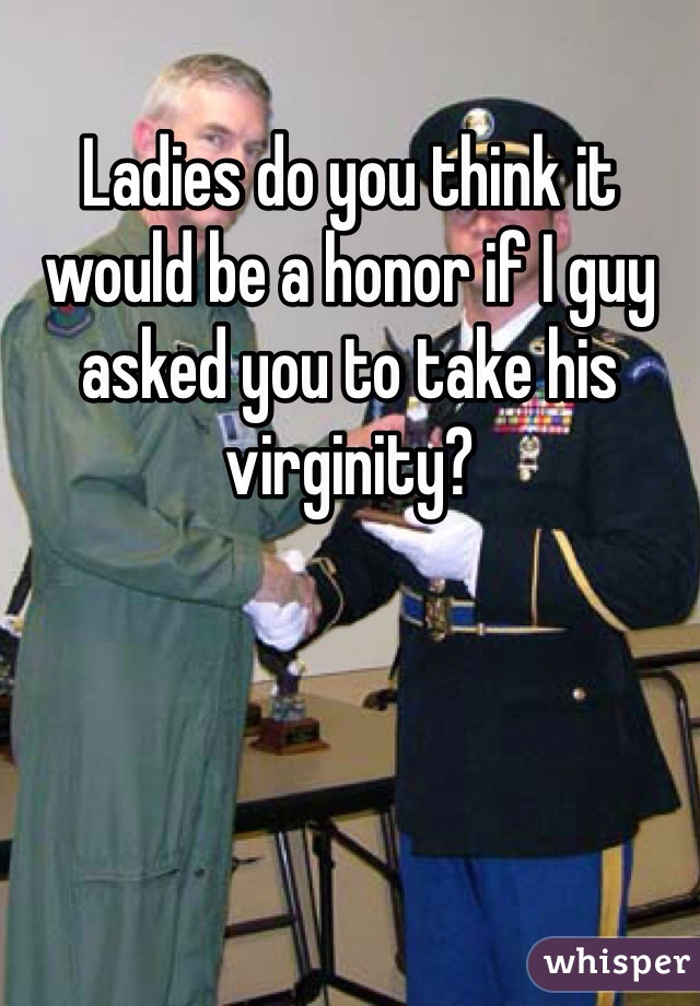 Ladies do you think it would be a honor if I guy asked you to take his virginity?