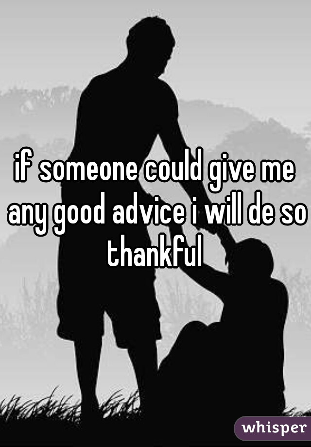 if someone could give me any good advice i will de so thankful 