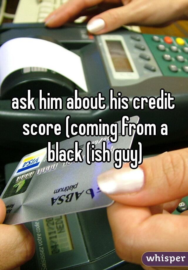 ask him about his credit score (coming from a black (ish guy)