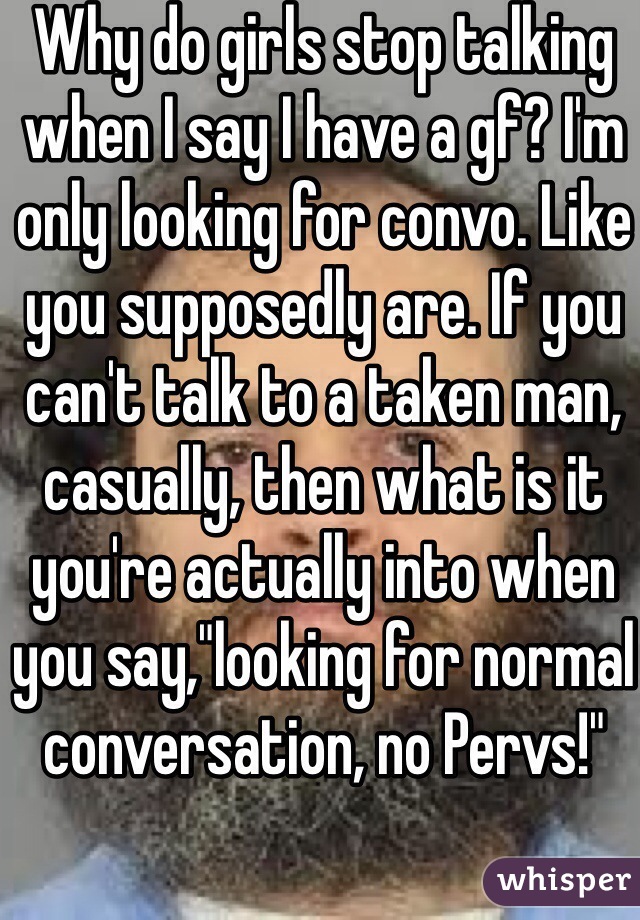 Why do girls stop talking when I say I have a gf? I'm only looking for convo. Like you supposedly are. If you can't talk to a taken man, casually, then what is it you're actually into when you say,"looking for normal conversation, no Pervs!"