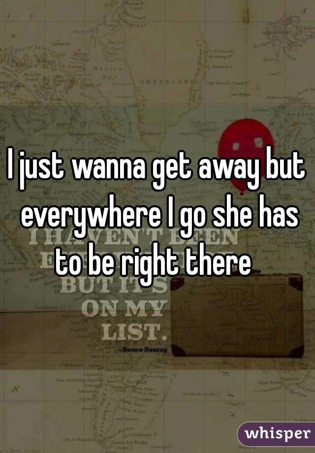 I just wanna get away but everywhere I go she has to be right there  