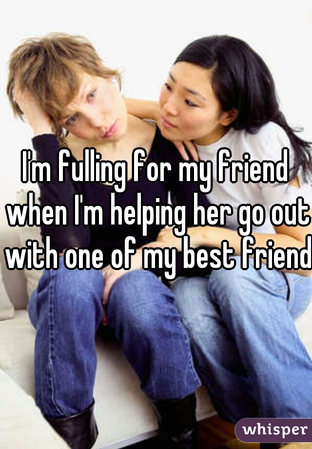 I'm fulling for my friend when I'm helping her go out with one of my best friend