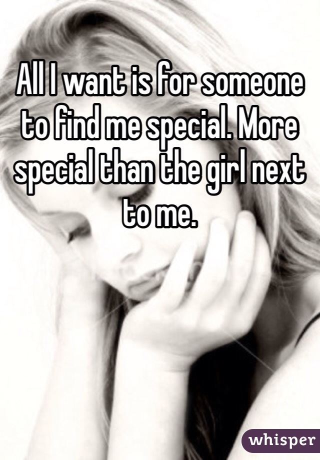 All I want is for someone to find me special. More special than the girl next to me.