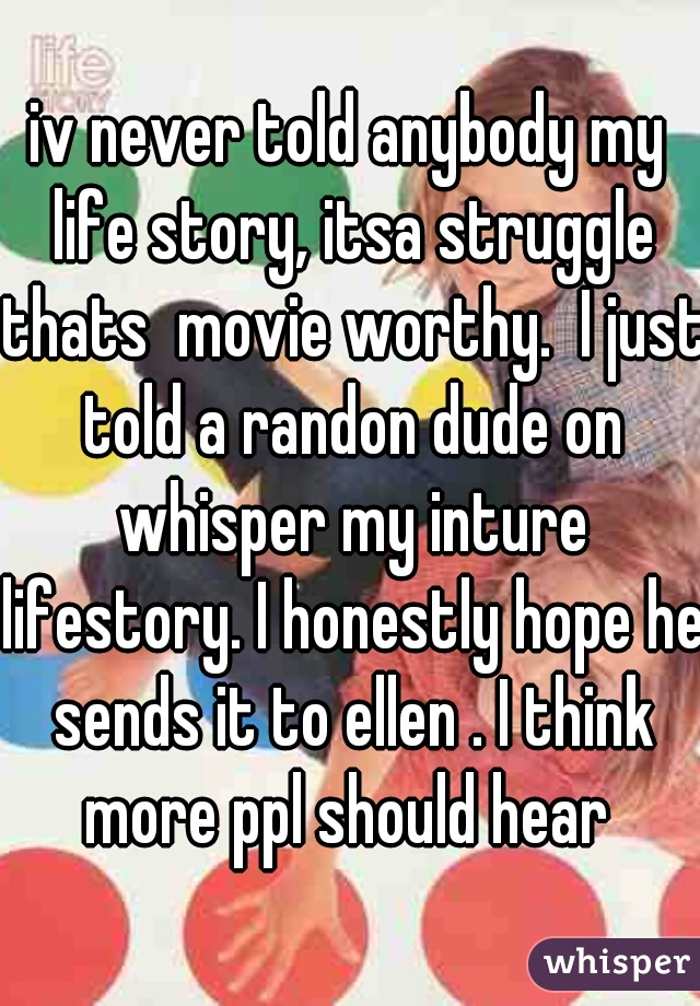 iv never told anybody my life story, itsa struggle thats  movie worthy.  I just told a randon dude on whisper my inture lifestory. I honestly hope he sends it to ellen . I think more ppl should hear 