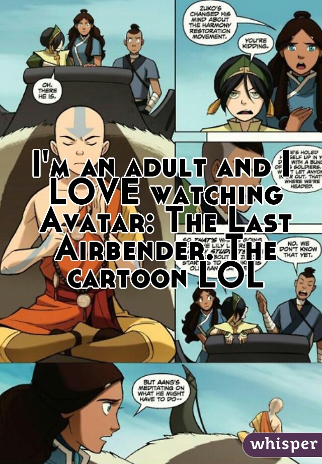 I'm an adult and I LOVE watching Avatar: The Last Airbender. The cartoon LOL