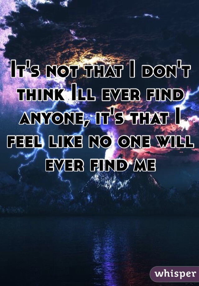 It's not that I don't think Ill ever find anyone, it's that I feel like no one will ever find me