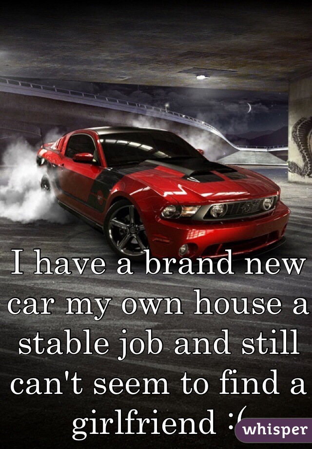 I have a brand new car my own house a stable job and still can't seem to find a girlfriend :( 