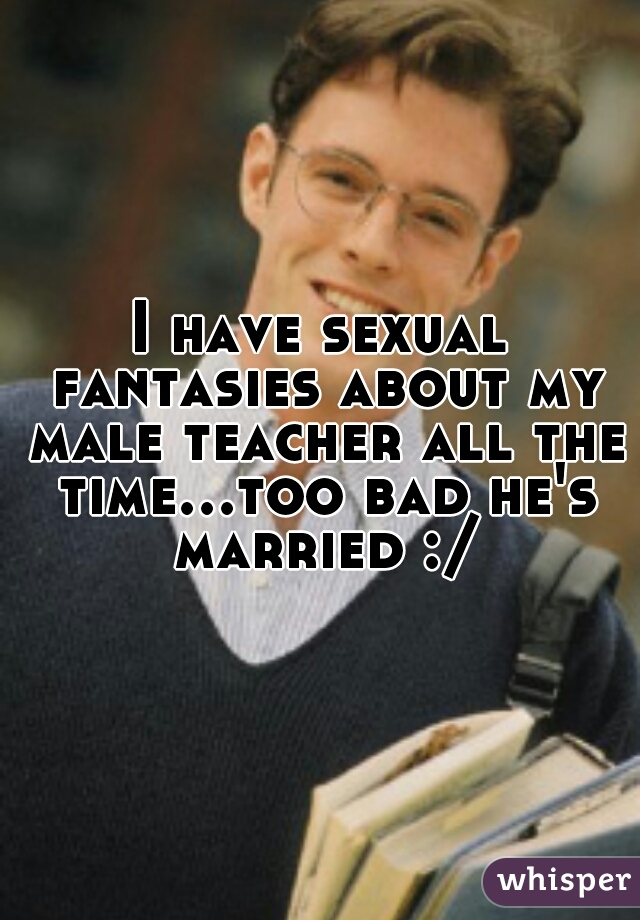 I have sexual fantasies about my male teacher all the time...too bad he's married :/