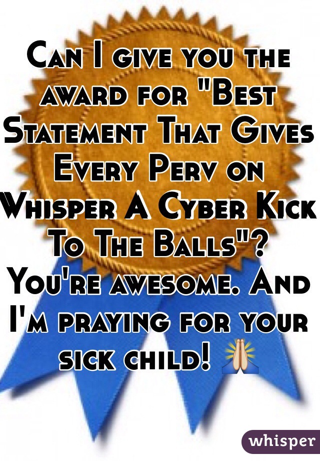 Can I give you the award for "Best Statement That Gives Every Perv on Whisper A Cyber Kick To The Balls"? You're awesome. And I'm praying for your sick child! 🙏