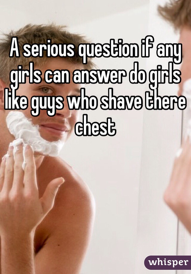 A serious question if any girls can answer do girls like guys who shave there chest 