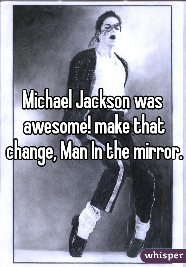 Michael Jackson was awesome! make that change, Man In the mirror.