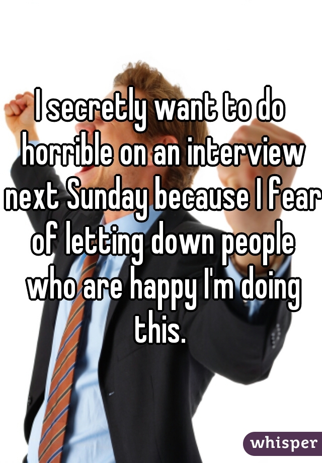 I secretly want to do horrible on an interview next Sunday because I fear of letting down people who are happy I'm doing this. 