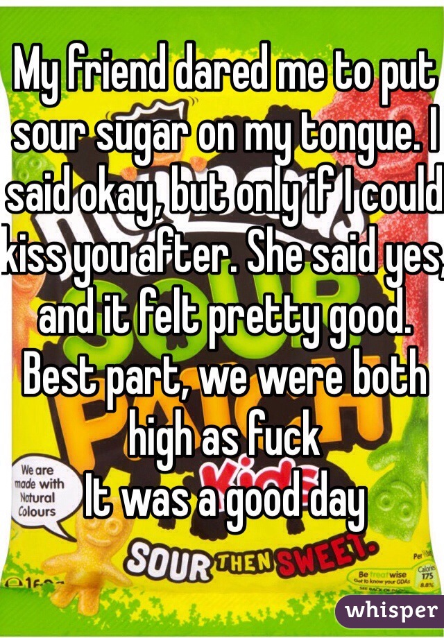 My friend dared me to put sour sugar on my tongue. I said okay, but only if I could kiss you after. She said yes, and it felt pretty good. Best part, we were both high as fuck
It was a good day